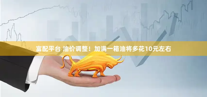 富配平台 油价调整！加满一箱油将多花10元左右