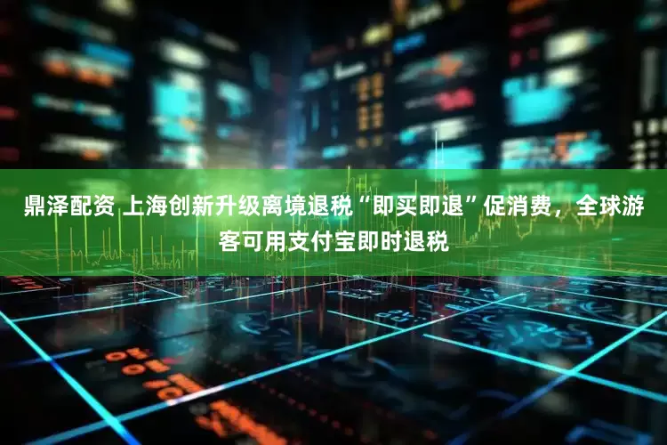 鼎泽配资 上海创新升级离境退税“即买即退”促消费，全球游客可用支付宝即时退税