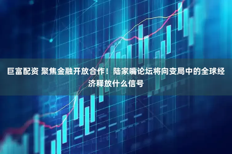 巨富配资 聚焦金融开放合作！陆家嘴论坛将向变局中的全球经济释放什么信号
