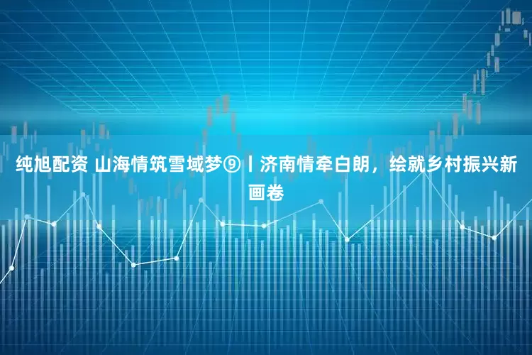 纯旭配资 山海情筑雪域梦⑨丨济南情牵白朗，绘就乡村振兴新画卷