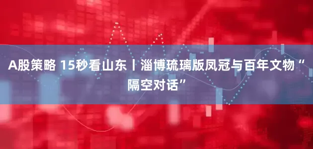 A股策略 15秒看山东丨淄博琉璃版凤冠与百年文物“隔空对话”