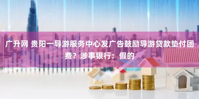广升网 贵阳一导游服务中心发广告鼓励导游贷款垫付团费？涉事银行：假的