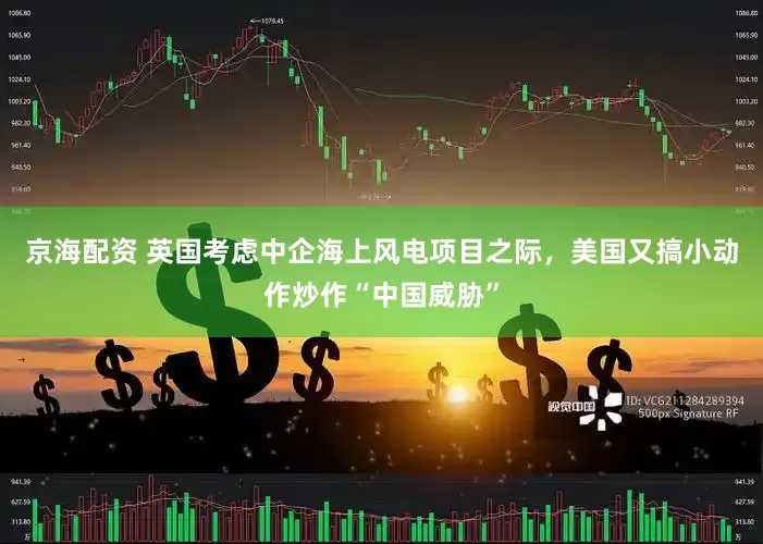 京海配资 英国考虑中企海上风电项目之际，美国又搞小动作炒作“中国威胁”