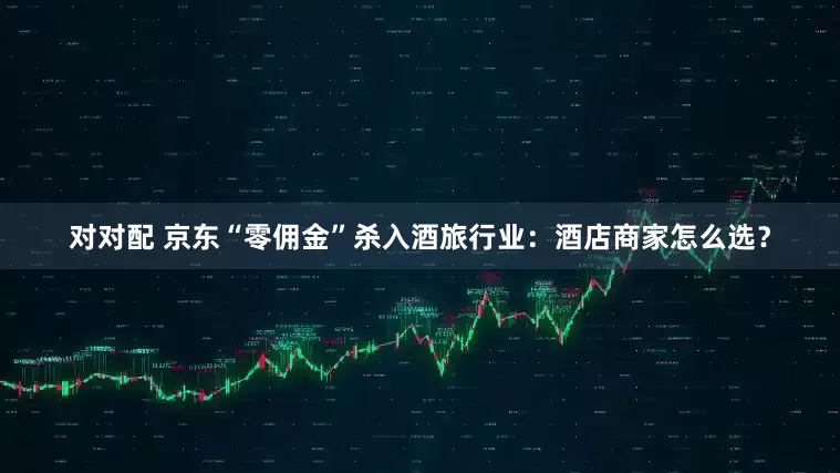 对对配 京东“零佣金”杀入酒旅行业：酒店商家怎么选？