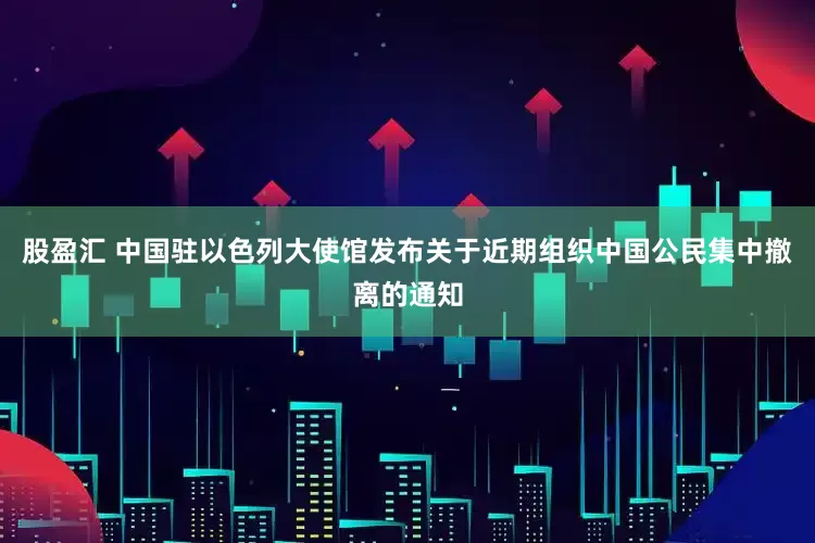 股盈汇 中国驻以色列大使馆发布关于近期组织中国公民集中撤离的通知