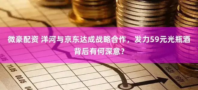 微豪配资 洋河与京东达成战略合作，发力59元光瓶酒背后有何深意？