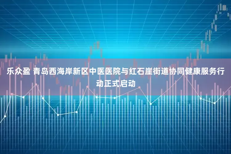 乐众盈 青岛西海岸新区中医医院与红石崖街道协同健康服务行动正式启动