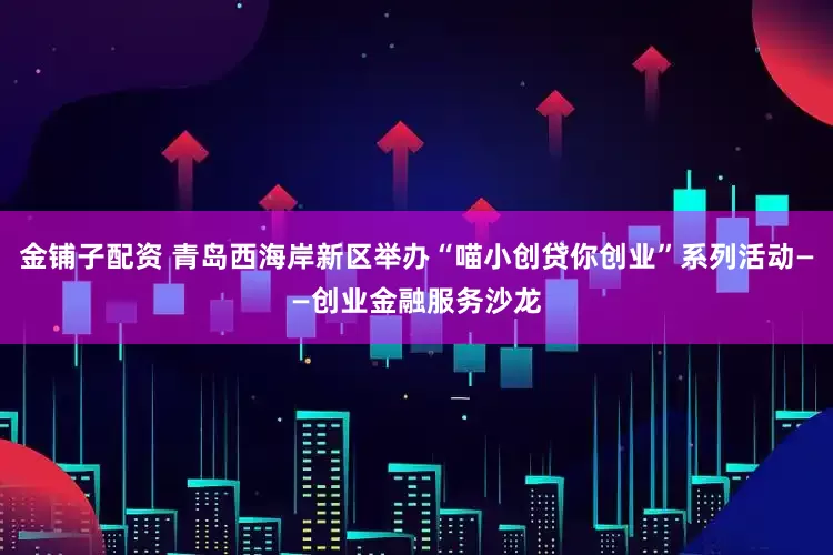 金铺子配资 青岛西海岸新区举办“喵小创贷你创业”系列活动——创业金融服务沙龙