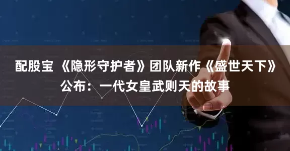 配股宝 《隐形守护者》团队新作《盛世天下》公布：一代女皇武则天的故事