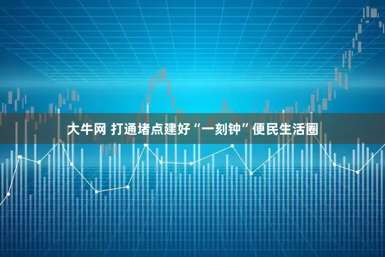 大牛网 打通堵点建好“一刻钟”便民生活圈