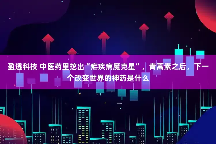盈透科技 中医药里挖出“疟疾病魔克星”，青蒿素之后，下一个改变世界的神药是什么