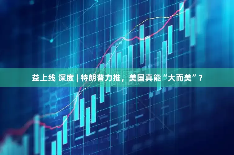 益上线 深度 | 特朗普力推，美国真能“大而美”？