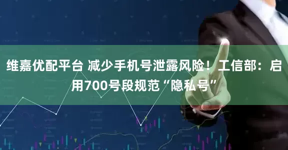维嘉优配平台 减少手机号泄露风险！工信部：启用700号段规范“隐私号”