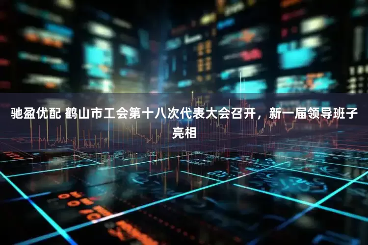 驰盈优配 鹤山市工会第十八次代表大会召开，新一届领导班子亮相
