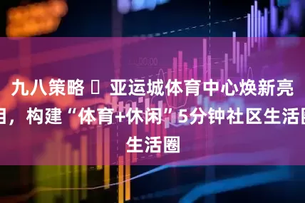 九八策略 ‌亚运城体育中心焕新亮相，构建“体育+休闲”5分钟社区生活圈
