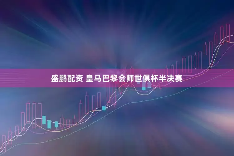 盛鹏配资 皇马巴黎会师世俱杯半决赛