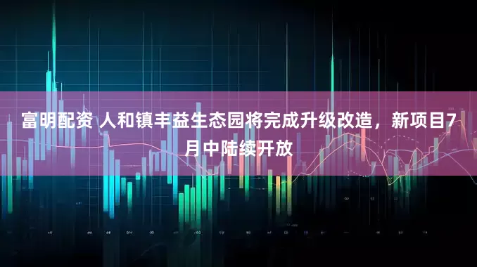 富明配资 人和镇丰益生态园将完成升级改造，新项目7月中陆续开放