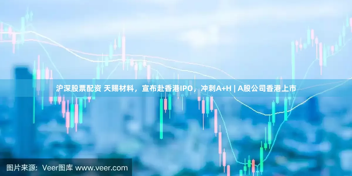 沪深股票配资 天赐材料，宣布赴香港IPO，冲刺A+H | A股公司香港上市