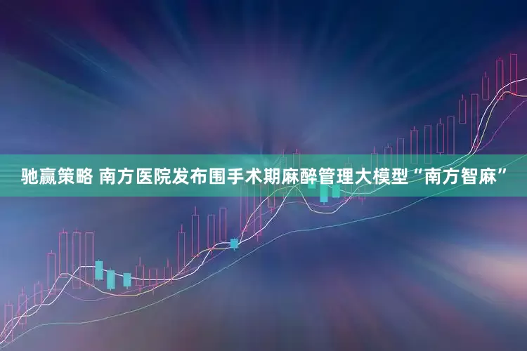驰赢策略 南方医院发布围手术期麻醉管理大模型“南方智麻”