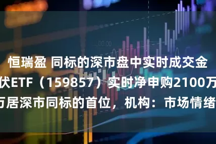 恒瑞盈 同标的深市盘中实时成交金额第一，光伏ETF（159857）实时净申购2100万居深市同标的首位，机构：市场情绪因硅料提价转向积极