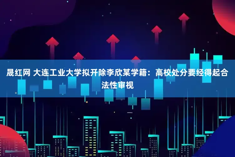 晟红网 大连工业大学拟开除李欣某学籍：高校处分要经得起合法性审视