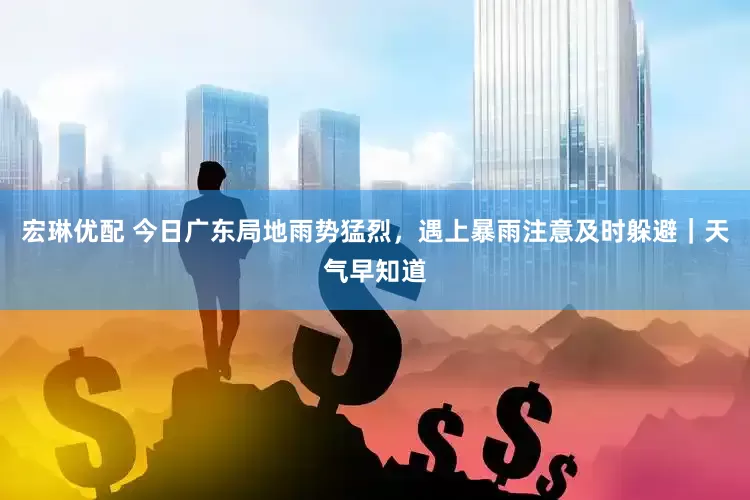 宏琳优配 今日广东局地雨势猛烈，遇上暴雨注意及时躲避｜天气早知道