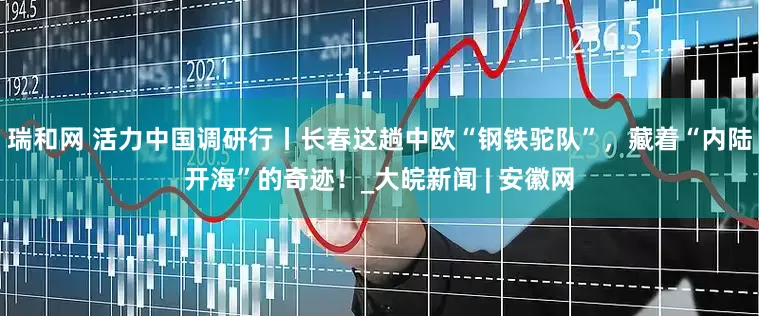 瑞和网 活力中国调研行丨长春这趟中欧“钢铁驼队”，藏着“内陆开海”的奇迹！_大皖新闻 | 安徽网