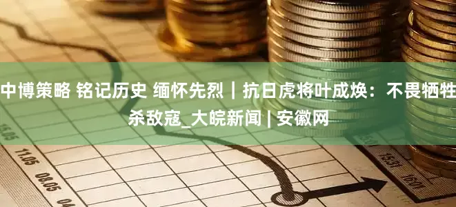 中博策略 铭记历史 缅怀先烈｜抗日虎将叶成焕：不畏牺牲杀敌寇_大皖新闻 | 安徽网