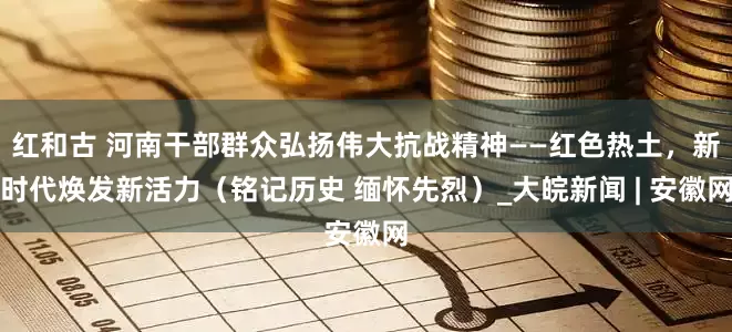 红和古 河南干部群众弘扬伟大抗战精神——红色热土，新时代焕发新活力（铭记历史 缅怀先烈）_大皖新闻 | 安徽网