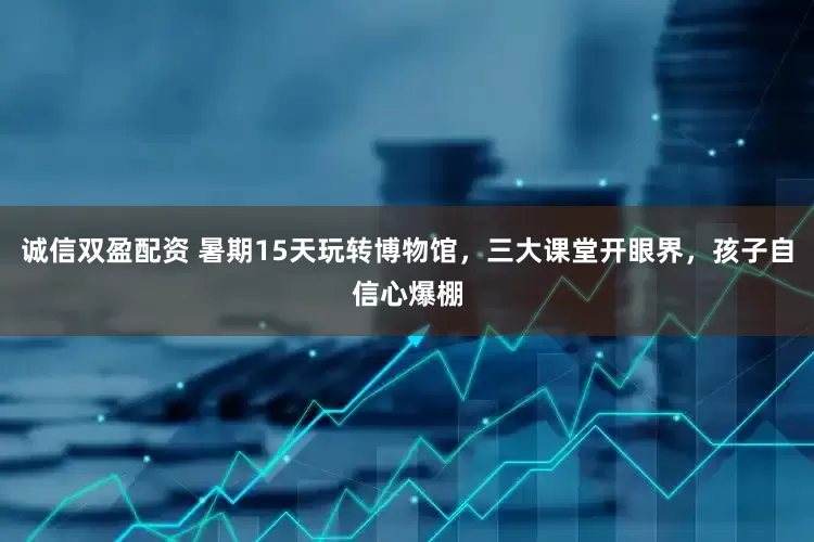 诚信双盈配资 暑期15天玩转博物馆，三大课堂开眼界，孩子自信心爆棚