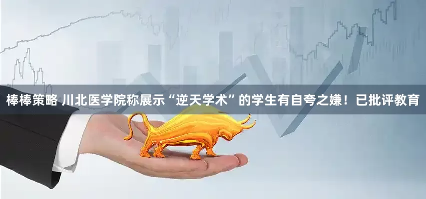 棒棒策略 川北医学院称展示“逆天学术”的学生有自夸之嫌！已批评教育