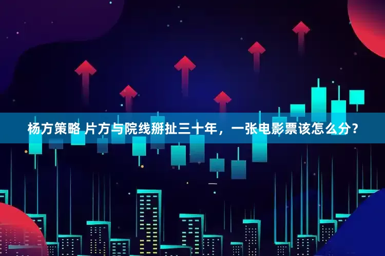 杨方策略 片方与院线掰扯三十年，一张电影票该怎么分？