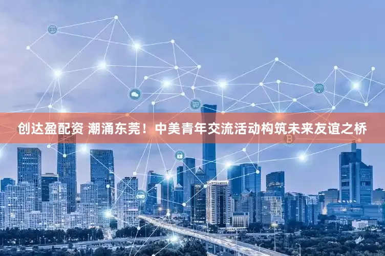 创达盈配资 潮涌东莞！中美青年交流活动构筑未来友谊之桥