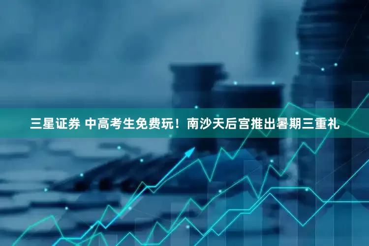 三星证券 中高考生免费玩！南沙天后宫推出暑期三重礼