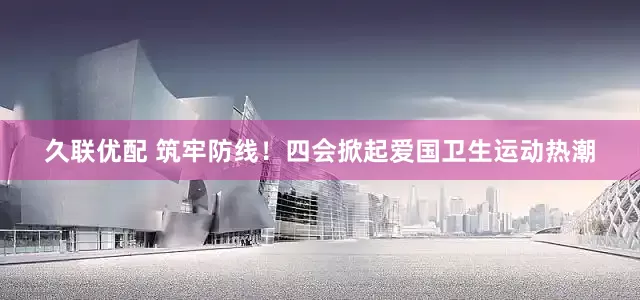 久联优配 筑牢防线！四会掀起爱国卫生运动热潮
