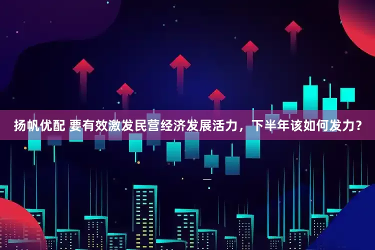扬帆优配 要有效激发民营经济发展活力，下半年该如何发力？