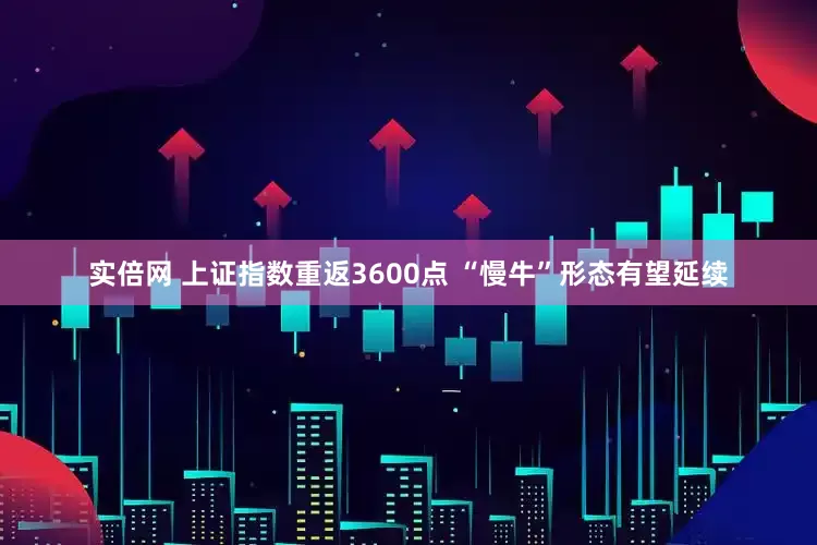 实倍网 上证指数重返3600点 “慢牛”形态有望延续