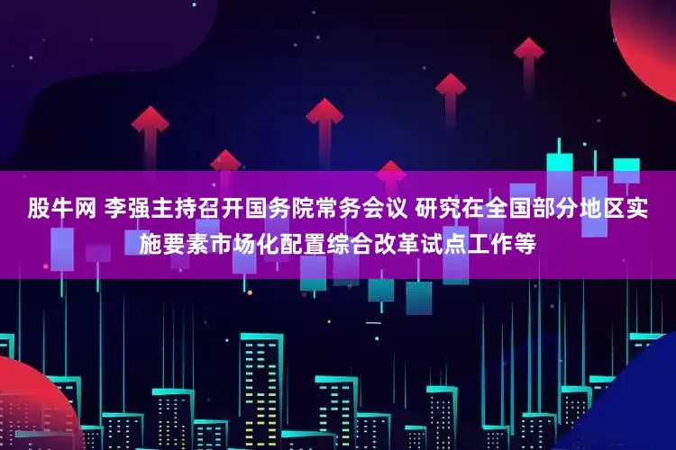 股牛网 李强主持召开国务院常务会议 研究在全国部分地区实施要素市场化配置综合改革试点工作等