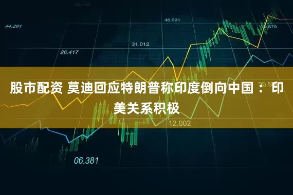 股市配资 莫迪回应特朗普称印度倒向中国 ：印美关系积极