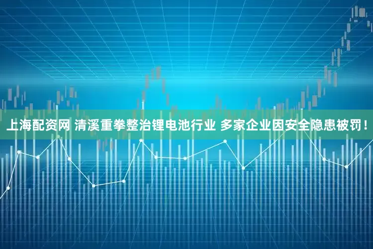 上海配资网 清溪重拳整治锂电池行业 多家企业因安全隐患被罚！