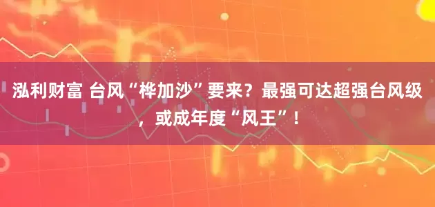 泓利财富 台风“桦加沙”要来？最强可达超强台风级，或成年度“风王”！