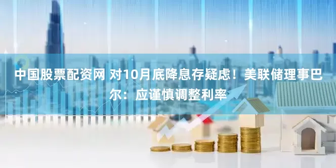 中国股票配资网 对10月底降息存疑虑！美联储理事巴尔：应谨慎调整利率